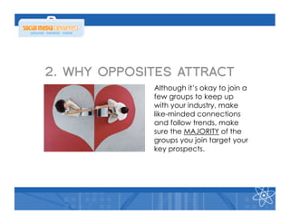 2. WHY OPPOSITES ATTRACT
             Although it’s okay to join a
             few groups to keep up
             with your industry, make
             like-minded connections
             and follow trends, make
             sure the MAJORITY of the
             groups you join target your
             key prospects.
 