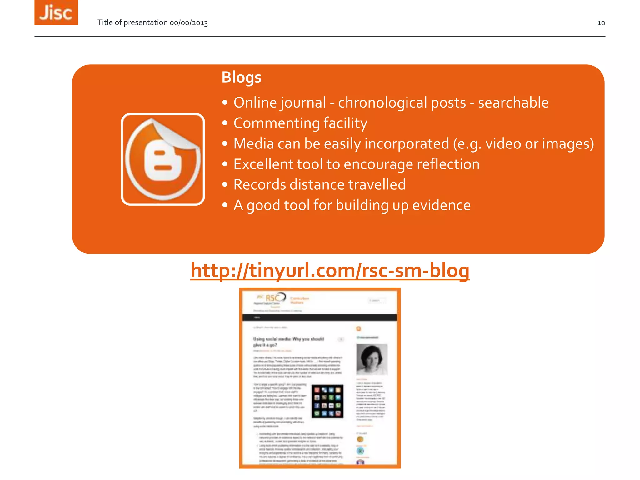 Title of presentation 00/00/2013

10

Blogs
•
•
•
•
•
•

Online journal - chronological posts - searchable
Commenting facility
Media can be easily incorporated (e.g. video or images)
Excellent tool to encourage reflection
Records distance travelled
A good tool for building up evidence

http://tinyurl.com/rsc-sm-blog

 