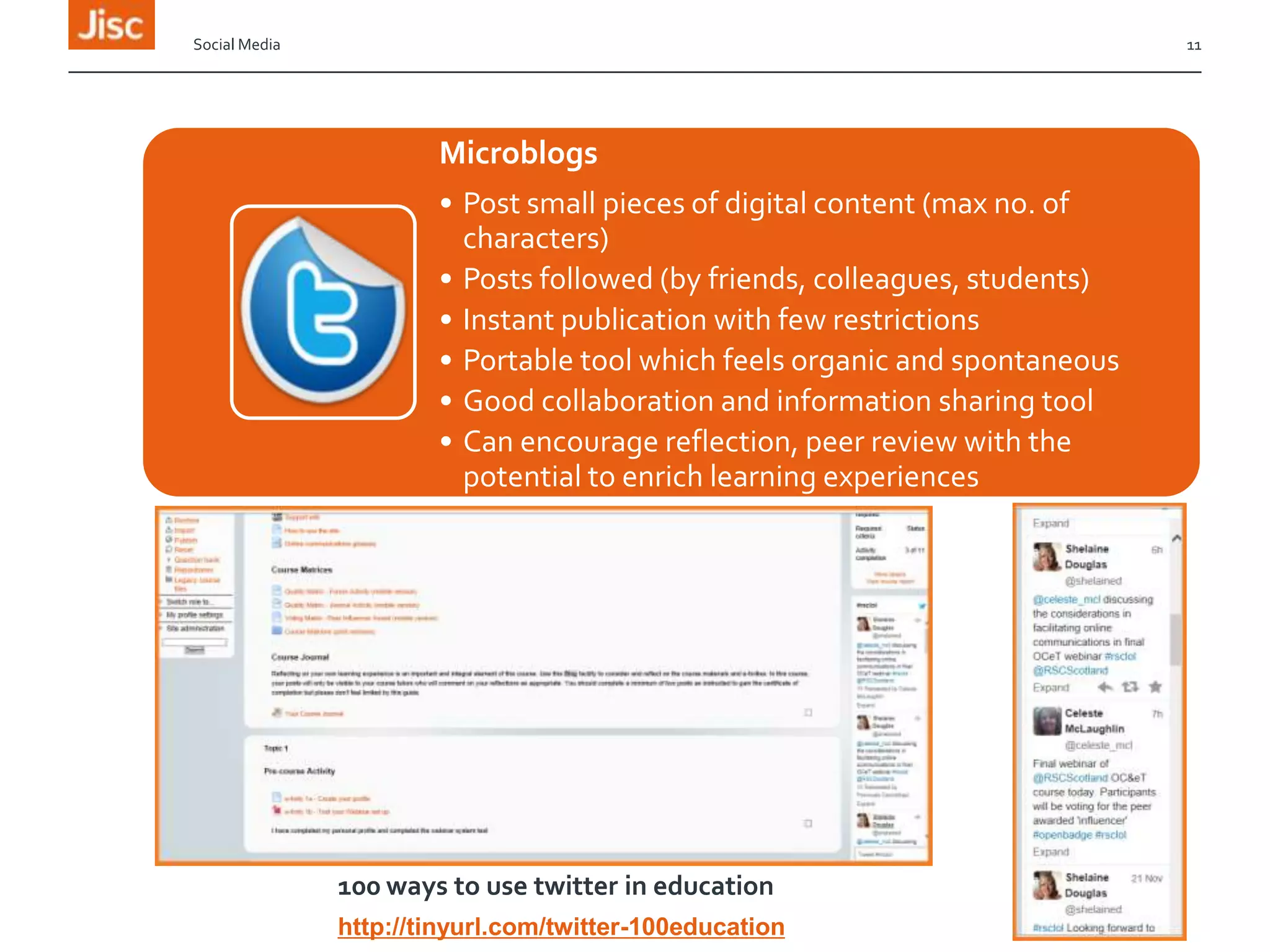Social Media

11

Microblogs
• Post small pieces of digital content (max no. of
characters)
• Posts followed (by friends, colleagues, students)
• Instant publication with few restrictions
• Portable tool which feels organic and spontaneous
• Good collaboration and information sharing tool
• Can encourage reflection, peer review with the
potential to enrich learning experiences

100 ways to use twitter in education
http://tinyurl.com/twitter-100education

 