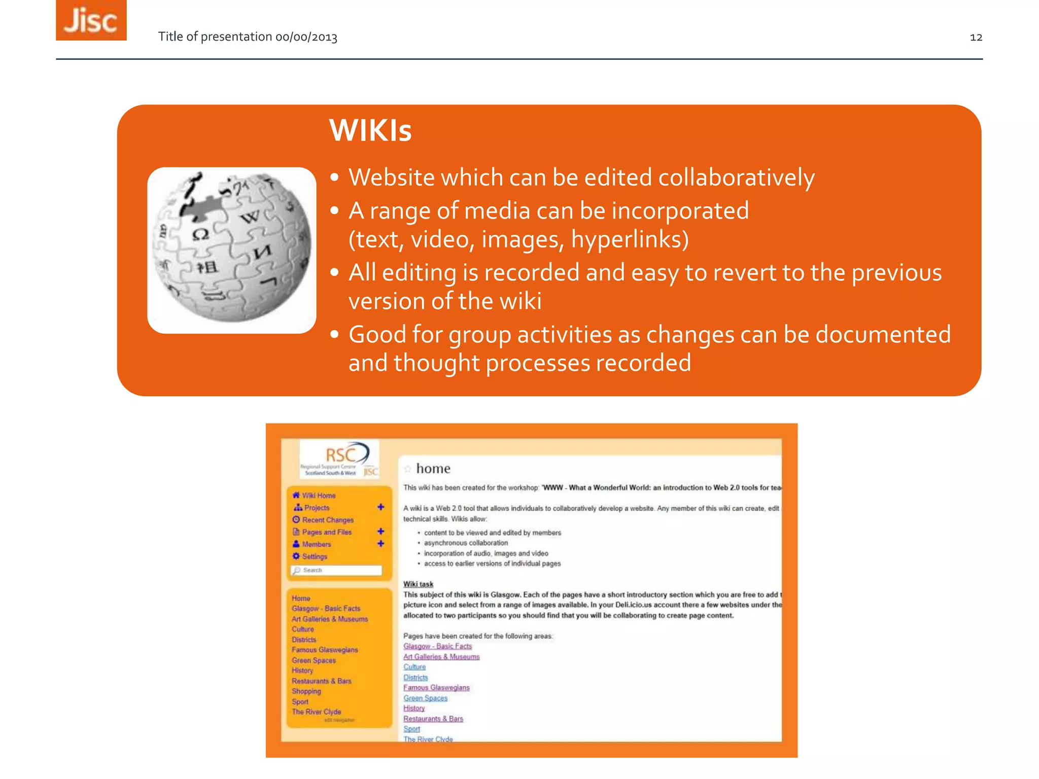 Title of presentation 00/00/2013

WIKIs
• Website which can be edited collaboratively
• A range of media can be incorporated
(text, video, images, hyperlinks)
• All editing is recorded and easy to revert to the previous
version of the wiki
• Good for group activities as changes can be documented
and thought processes recorded

12

 