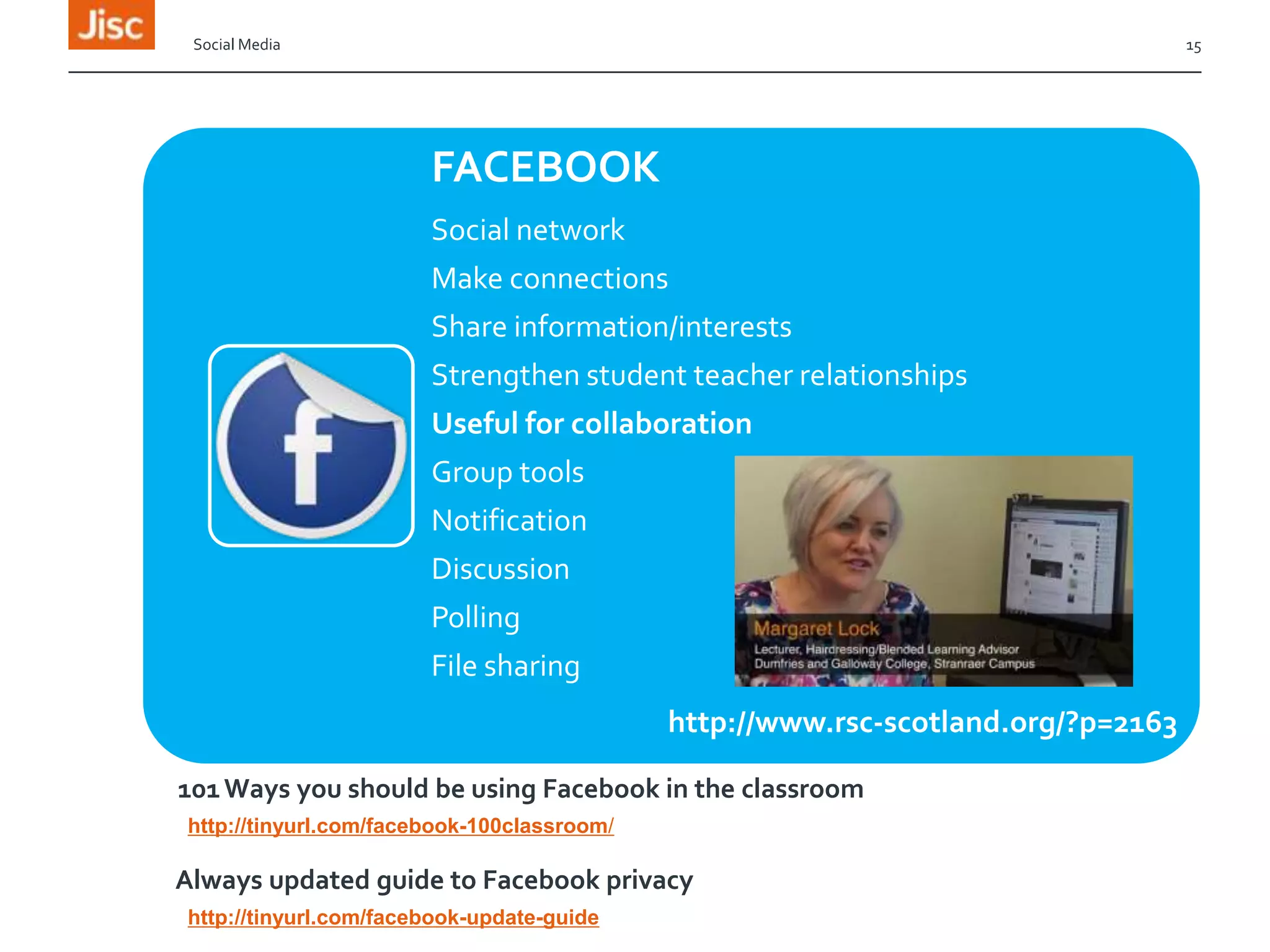 Social Media

15

FACEBOOK
Social network
Make connections
Share information/interests
Strengthen student teacher relationships
Useful for collaboration
Group tools
Notification

Discussion
Polling
File sharing
http://www.rsc-scotland.org/?p=2163
101 Ways you should be using Facebook in the classroom
http://tinyurl.com/facebook-100classroom/

Always updated guide to Facebook privacy
http://tinyurl.com/facebook-update-guide

 