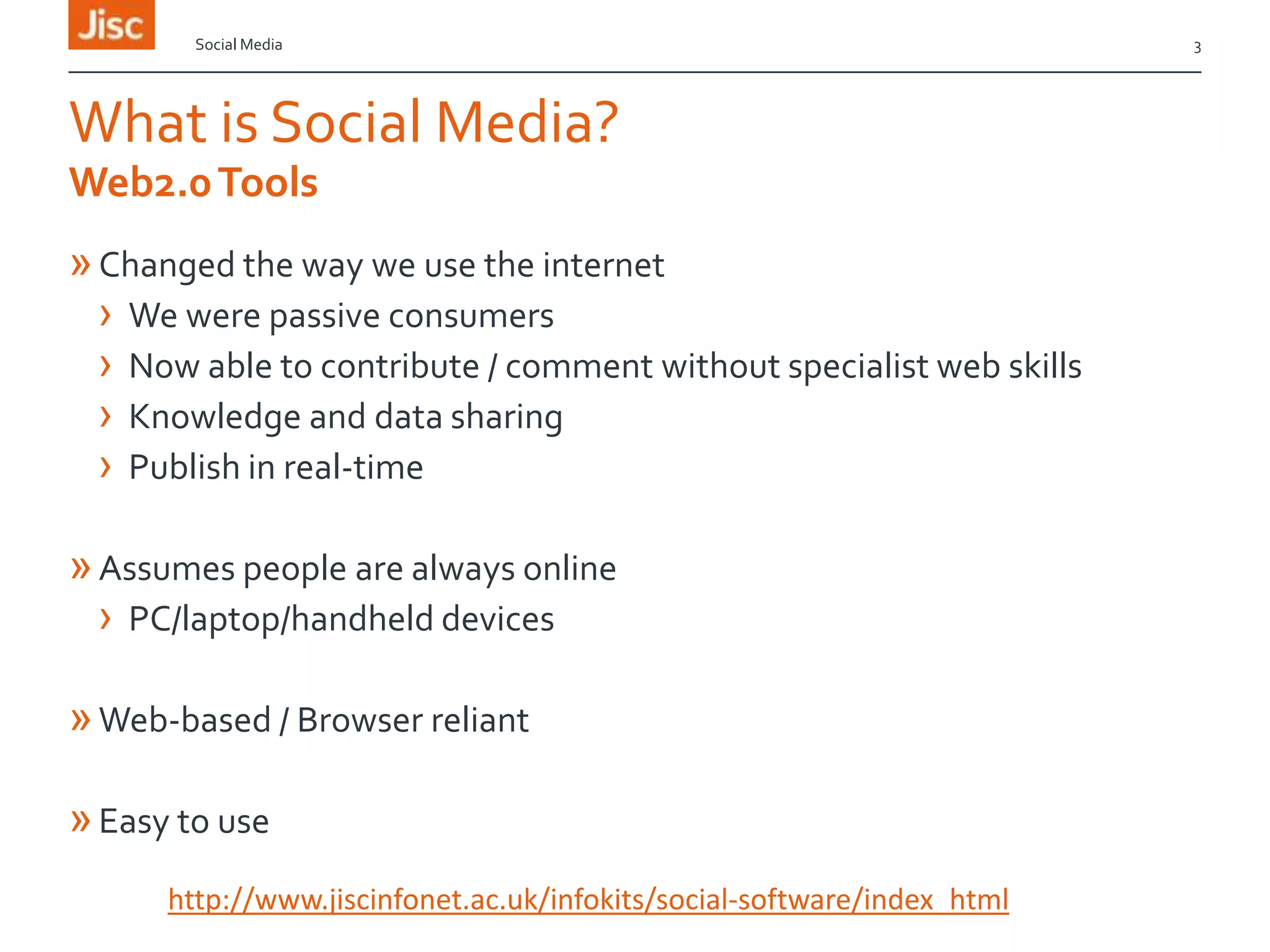 Social Media

What is Social Media?
Web2.0 Tools

» Changed the way we use the internet
› We were passive consumers
› Now able to contribute / comment without specialist web skills
› Knowledge and data sharing
› Publish in real-time
» Assumes people are always online
› PC/laptop/handheld devices
» Web-based / Browser reliant
» Easy to use
http://www.jiscinfonet.ac.uk/infokits/social-software/index_html

3

 