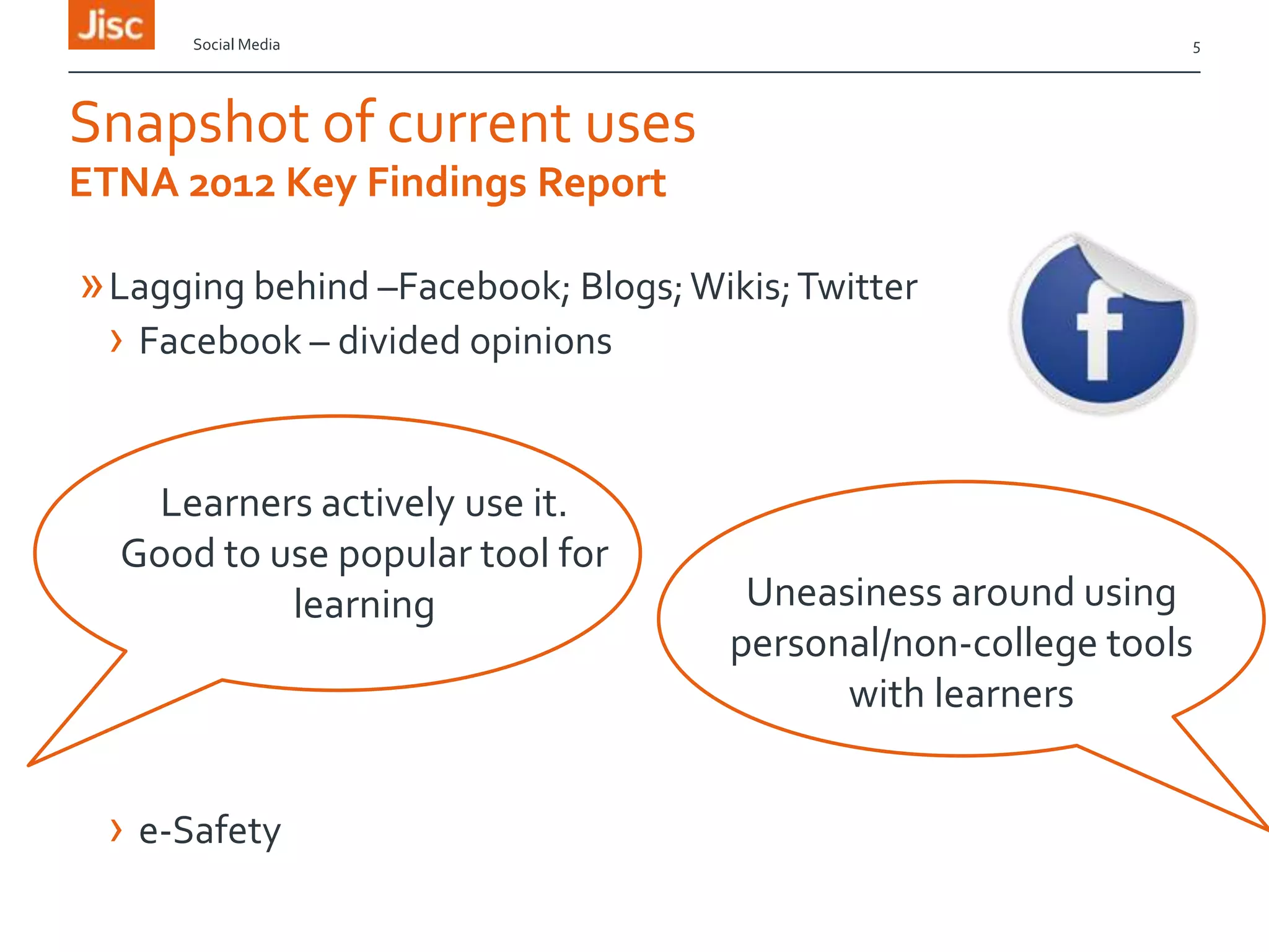 Social Media

5

Snapshot of current uses
ETNA 2012 Key Findings Report

» Lagging behind –Facebook; Blogs; Wikis; Twitter
› Facebook – divided opinions
Learners actively use it.
Good to use popular tool for
learning

› e-Safety

Uneasiness around using
personal/non-college tools
with learners

 