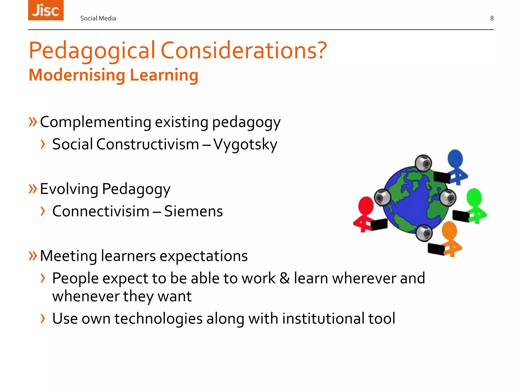Social Media

Pedagogical Considerations?
Modernising Learning

» Complementing existing pedagogy
› Social Constructivism – Vygotsky
» Evolving Pedagogy
› Connectivisim – Siemens
» Meeting learners expectations
› People expect to be able to work & learn wherever and
whenever they want
› Use own technologies along with institutional tool

8

 