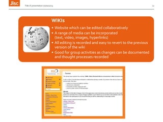 Title of presentation 00/00/2013

WIKIs
• Website which can be edited collaboratively
• A range of media can be incorporated
(text, video, images, hyperlinks)
• All editing is recorded and easy to revert to the previous
version of the wiki
• Good for group activities as changes can be documented
and thought processes recorded

12

 