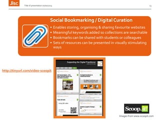 Title of presentation 00/00/2013

13

Social Bookmarking / Digital Curation
•
•
•
•

Enables storing, organising & sharing favourite websites
Meaningful keywords added so collections are searchable
Bookmarks can be shared with students or colleagues
Sets of resources can be presented in visually stimulating
ways

http://tinyurl.com/video-scoopit

Images from www.scoopit.com

 