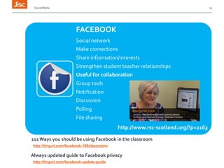 Social Media

15

FACEBOOK
Social network
Make connections
Share information/interests
Strengthen student teacher relationships
Useful for collaboration
Group tools
Notification

Discussion
Polling
File sharing
http://www.rsc-scotland.org/?p=2163
101 Ways you should be using Facebook in the classroom
http://tinyurl.com/facebook-100classroom/

Always updated guide to Facebook privacy
http://tinyurl.com/facebook-update-guide

 