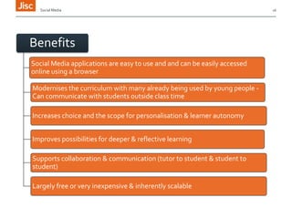 Social Media

Benefits
Social Media applications are easy to use and and can be easily accessed
online using a browser
Modernises the curriculum with many already being used by young people Can communicate with students outside class time
Increases choice and the scope for personalisation & learner autonomy
Improves possibilities for deeper & reflective learning
Supports collaboration & communication (tutor to student & student to
student)
Largely free or very inexpensive & inherently scalable

16

 