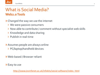 Social Media

What is Social Media?
Web2.0 Tools

» Changed the way we use the internet
› We were passive consumers
› Now able to contribute / comment without specialist web skills
› Knowledge and data sharing
› Publish in real-time
» Assumes people are always online
› PC/laptop/handheld devices
» Web-based / Browser reliant
» Easy to use
http://www.jiscinfonet.ac.uk/infokits/social-software/index_html

3

 
