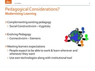 Social Media

Pedagogical Considerations?
Modernising Learning

» Complementing existing pedagogy
› Social Constructivism – Vygotsky
» Evolving Pedagogy
› Connectivisim – Siemens
» Meeting learners expectations
› People expect to be able to work & learn wherever and
whenever they want
› Use own technologies along with institutional tool

8

 
