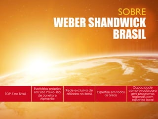 SOBRE
                                WEBER SHANDWICK
                                          BRASIL



                  Escritórios próprios                                                  Capacidade
                                         Rede exclusiva de                           comprovada para
                  em São Paulo, Rio                             Expertise em todas    gerir programas
TOP 5 no Brasil                           afiliadas no Brasil        as áreas
                     de Janeiro e                                                      regionais com
                       Alphaville                                                      expertise local
 