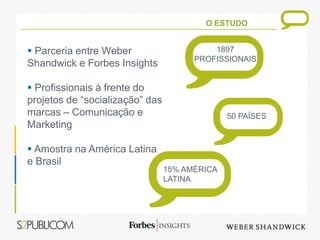 O ESTUDO


 Parceria entre Weber                     1897
                                       PROFISSIONAIS
Shandwick e Forbes Insights

 Profissionais à frente do
projetos de “socialização” das
marcas – Comunicação e                         50 PAÍSES
Marketing

 Amostra na América Latina
e Brasil
                                 15% AMÉRICA
                                 LATINA
 