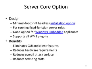 Server Core Option 
• Design 
– Minimal-footprint headless installation option 
– For running fixed-function server roles 
– Good option for Windows Embedded appliances 
– Supports all WMS plug-ins 
• Benefits 
– Eliminates GUI and client features 
– Reduces hardware requirements 
– Reduces overall attack surface 
– Reduces servicing costs 
10 
 