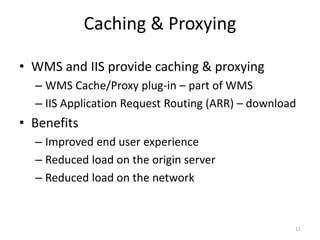 Caching & Proxying 
• WMS and IIS provide caching & proxying 
– WMS Cache/Proxy plug-in – part of WMS 
– IIS Application Request Routing (ARR) – download 
• Benefits 
– Improved end user experience 
– Reduced load on the origin server 
– Reduced load on the network 
11 
 
