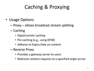 Caching & Proxying 
• Usage Options 
– Proxy – allows broadcast stream splitting 
– Caching 
• Opportunistic caching 
• Pre-caching (e.g., using DFSR) 
• Adheres to Expiry Date on content 
– Reverse Proxy 
• Provides a gateway server to users 
• Redirects content requests to a specified origin server 
12 
 