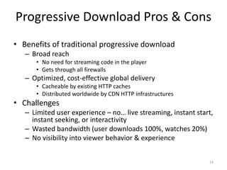 Progressive Download Pros & Cons 
• Benefits of traditional progressive download 
– Broad reach 
• No need for streaming code in the player 
• Gets through all firewalls 
– Optimized, cost-effective global delivery 
• Cacheable by existing HTTP caches 
• Distributed worldwide by CDN HTTP infrastructures 
• Challenges 
– Limited user experience – no… live streaming, instant start, 
instant seeking, or interactivity 
– Wasted bandwidth (user downloads 100%, watches 20%) 
– No visibility into viewer behavior & experience 
19 
 