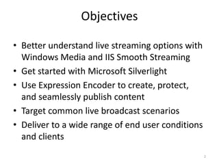 Objectives 
• Better understand live streaming options with 
Windows Media and IIS Smooth Streaming 
• Get started with Microsoft Silverlight 
• Use Expression Encoder to create, protect, 
and seamlessly publish content 
• Target common live broadcast scenarios 
• Deliver to a wide range of end user conditions 
and clients 
2 
 