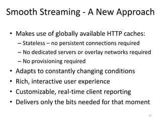Smooth Streaming - A New Approach 
• Makes use of globally available HTTP caches: 
– Stateless – no persistent connections required 
– No dedicated servers or overlay networks required 
– No provisioning required 
• Adapts to constantly changing conditions 
• Rich, interactive user experience 
• Customizable, real-time client reporting 
• Delivers only the bits needed for that moment 
23 
 