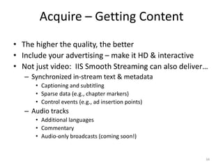 Acquire – Getting Content 
• The higher the quality, the better 
• Include your advertising – make it HD & interactive 
• Not just video: IIS Smooth Streaming can also deliver… 
– Synchronized in-stream text & metadata 
• Captioning and subtitling 
• Sparse data (e.g., chapter markers) 
• Control events (e.g., ad insertion points) 
– Audio tracks 
• Additional languages 
• Commentary 
• Audio-only broadcasts (coming soon!) 
34 
 
