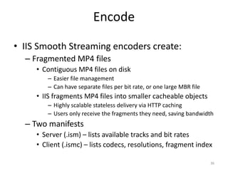 Encode 
• IIS Smooth Streaming encoders create: 
– Fragmented MP4 files 
• Contiguous MP4 files on disk 
– Easier file management 
– Can have separate files per bit rate, or one large MBR file 
• IIS fragments MP4 files into smaller cacheable objects 
– Highly scalable stateless delivery via HTTP caching 
– Users only receive the fragments they need, saving bandwidth 
– Two manifests 
• Server (.ism) – lists available tracks and bit rates 
• Client (.ismc) – lists codecs, resolutions, fragment index 
36 
 