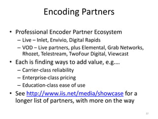 Encoding Partners 
• Professional Encoder Partner Ecosystem 
– Live – Inlet, Envivio, Digital Rapids 
– VOD – Live partners, plus Elemental, Grab Networks, 
Rhozet, Telestream, TwoFour Digital, Viewcast 
• Each is finding ways to add value, e.g.… 
– Carrier-class reliability 
– Enterprise-class pricing 
– Education-class ease of use 
• See http://www.iis.net/media/showcase for a 
longer list of partners, with more on the way 
37 
 