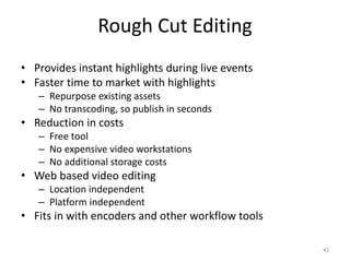 Rough Cut Editing 
• Provides instant highlights during live events 
• Faster time to market with highlights 
– Repurpose existing assets 
– No transcoding, so publish in seconds 
• Reduction in costs 
– Free tool 
– No expensive video workstations 
– No additional storage costs 
• Web based video editing 
– Location independent 
– Platform independent 
• Fits in with encoders and other workflow tools 
42 
 