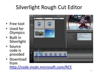 Silverlight Rough Cut Editor 
• Free tool 
• Used for 
Olympics 
• Built in 
Silverlight 
• Source 
code is 
provided 
• Download 
from 
http://code.msdn.microsoft.com/RCE 
43 
 