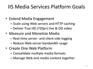 IIS Media Services Platform Goals 
• Extend Media Engagement 
– Scale using Web servers and HTTP caching 
– Deliver True HD (720p+) live & OD video 
• Measure and Monetize Media 
– Real-time server- and client-side logging 
– Reduce Web server bandwidth usage 
• Create One Web Platform 
– Consolidate multiple media formats 
– Manage Web and media content together 
47 
 