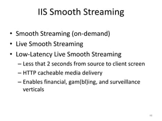 IIS Smooth Streaming 
• Smooth Streaming (on-demand) 
• Live Smooth Streaming 
• Low-Latency Live Smooth Streaming 
– Less that 2 seconds from source to client screen 
– HTTP cacheable media delivery 
– Enables financial, gam(bl)ing, and surveillance 
verticals 
48 
 