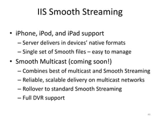 IIS Smooth Streaming 
• iPhone, iPod, and iPad support 
– Server delivers in devices’ native formats 
– Single set of Smooth files – easy to manage 
• Smooth Multicast (coming soon!) 
– Combines best of multicast and Smooth Streaming 
– Reliable, scalable delivery on multicast networks 
– Rollover to standard Smooth Streaming 
– Full DVR support 
49 
 