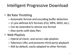Intelligent Progressive Download 
• Bit Rate Throttling 
– Automatic format and encoding buffer detection 
– 11 pre-defined A/V formats (FLV, MP4, MOV, etc.) 
– Can be extended to almost any format 
– Also works with data files 
• Web Playlists 
– Hybrid of client- and server-side playlists 
– Tokenizes URLs and prevents third-party playback 
– ASX by default; easily adapted to other formats 
51 
 