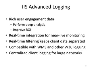 IIS Advanced Logging 
• Rich user engagement data 
– Perform deep analysis 
– Improve ROI 
• Real-time integration for near-live monitoring 
• Real-time filtering keeps client data separated 
• Compatible with WMS and other W3C logging 
• Centralized client logging for large networks 
52 
 