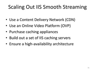 Scaling Out IIS Smooth Streaming 
• Use a Content Delivery Network (CDN) 
• Use an Online Video Platform (OVP) 
• Purchase caching appliances 
• Build out a set of IIS caching servers 
• Ensure a high-availability architecture 
56 
 