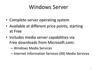 Windows Server 
• Complete server operating system 
• Available at different price points, starting 
at Free 
• Includes media server capabilities via 
Free downloads from Microsoft.com: 
– Windows Media Services 
– Internet Information Services (IIS) Media Services 
6 
 