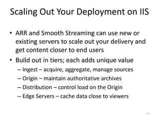Scaling Out Your Deployment on IIS 
• ARR and Smooth Streaming can use new or 
existing servers to scale out your delivery and 
get content closer to end users 
• Build out in tiers; each adds unique value 
– Ingest – acquire, aggregate, manage sources 
– Origin – maintain authoritative archives 
– Distribution – control load on the Origin 
– Edge Servers – cache data close to viewers 
61 
 