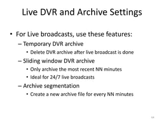 Live DVR and Archive Settings 
• For Live broadcasts, use these features: 
– Temporary DVR archive 
• Delete DVR archive after live broadcast is done 
– Sliding window DVR archive 
• Only archive the most recent NN minutes 
• Ideal for 24/7 live broadcasts 
– Archive segmentation 
• Create a new archive file for every NN minutes 
64 
 