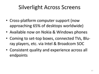 Silverlight Across Screens 
• Cross-platform computer support (now 
approaching 65% of desktops worldwide) 
• Available now on Nokia & Windows phones 
• Coming to set-top boxes, connected TVs, Blu-ray 
players, etc. via Intel & Broadcom SOC 
• Consistent quality and experience across all 
endpoints 
67 
 