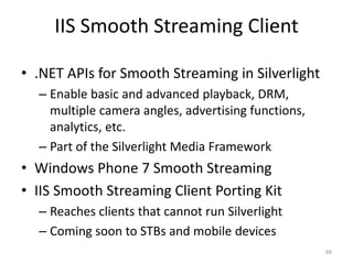 IIS Smooth Streaming Client 
• .NET APIs for Smooth Streaming in Silverlight 
– Enable basic and advanced playback, DRM, 
multiple camera angles, advertising functions, 
analytics, etc. 
– Part of the Silverlight Media Framework 
• Windows Phone 7 Smooth Streaming 
• IIS Smooth Streaming Client Porting Kit 
– Reaches clients that cannot run Silverlight 
– Coming soon to STBs and mobile devices 
68 
 