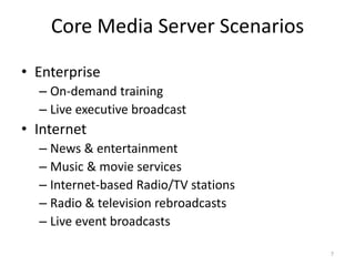Core Media Server Scenarios 
• Enterprise 
– On-demand training 
– Live executive broadcast 
• Internet 
– News & entertainment 
– Music & movie services 
– Internet-based Radio/TV stations 
– Radio & television rebroadcasts 
– Live event broadcasts 
7 
 
