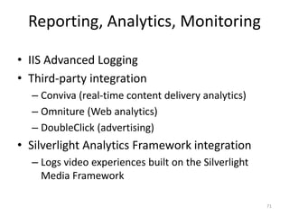 Reporting, Analytics, Monitoring 
• IIS Advanced Logging 
• Third-party integration 
– Conviva (real-time content delivery analytics) 
– Omniture (Web analytics) 
– DoubleClick (advertising) 
• Silverlight Analytics Framework integration 
– Logs video experiences built on the Silverlight 
Media Framework 
71 
 
