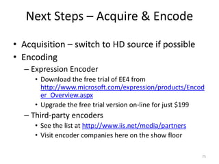 Next Steps – Acquire & Encode 
• Acquisition – switch to HD source if possible 
• Encoding 
– Expression Encoder 
• Download the free trial of EE4 from 
http://www.microsoft.com/expression/products/Encod 
er_Overview.aspx 
• Upgrade the free trial version on-line for just $199 
– Third-party encoders 
• See the list at http://www.iis.net/media/partners 
• Visit encoder companies here on the show floor 
75 
 