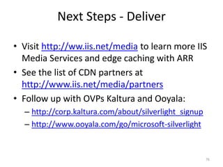 Next Steps - Deliver 
• Visit http://ww.iis.net/media to learn more IIS 
Media Services and edge caching with ARR 
• See the list of CDN partners at 
http://www.iis.net/media/partners 
• Follow up with OVPs Kaltura and Ooyala: 
– http://corp.kaltura.com/about/silverlight_signup 
– http://www.ooyala.com/go/microsoft-silverlight 
76 
 