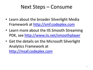 Next Steps – Consume 
• Learn about the broader Silverlight Media 
Framework at http://smf.codeplex.com 
• Learn more about the IIS Smooth Streaming 
PDK, see http://www.iis.net/smoothplayer 
• Get the details on the Microsoft Silverlight 
Analytics Framework at 
http://msaf.codeplex.com 
77 
 