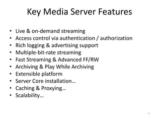 Key Media Server Features 
• Live & on-demand streaming 
• Access control via authentication / authorization 
• Rich logging & advertising support 
• Multiple-bit-rate streaming 
• Fast Streaming & Advanced FF/RW 
• Archiving & Play While Archiving 
• Extensible platform 
• Server Core installation… 
• Caching & Proxying… 
• Scalability… 
9 
 