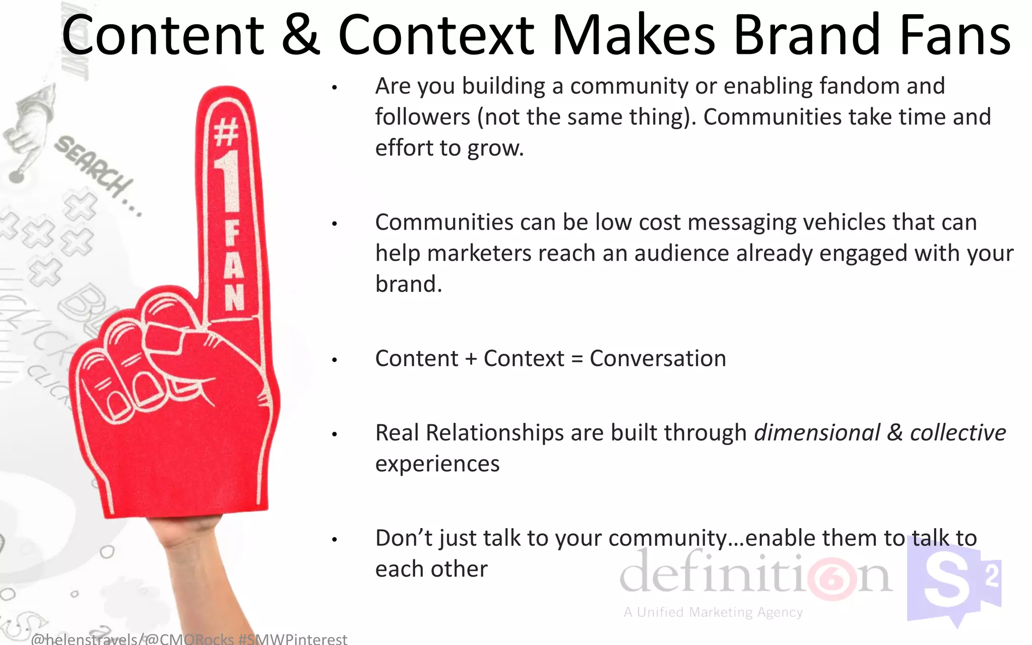 Content & Context Makes Brand Fans
         •   Are you building a community or enabling fandom and
             followers (not the same thing). Communities take time and
             effort to grow.

         •   Communities can be low cost messaging vehicles that can
             help marketers reach an audience already engaged with your
             brand.

         •   Content + Context = Conversation

         •   Real Relationships are built through dimensional & collective
             experiences

         •   Don’t just talk to your community…enable them to talk to
             each other
 