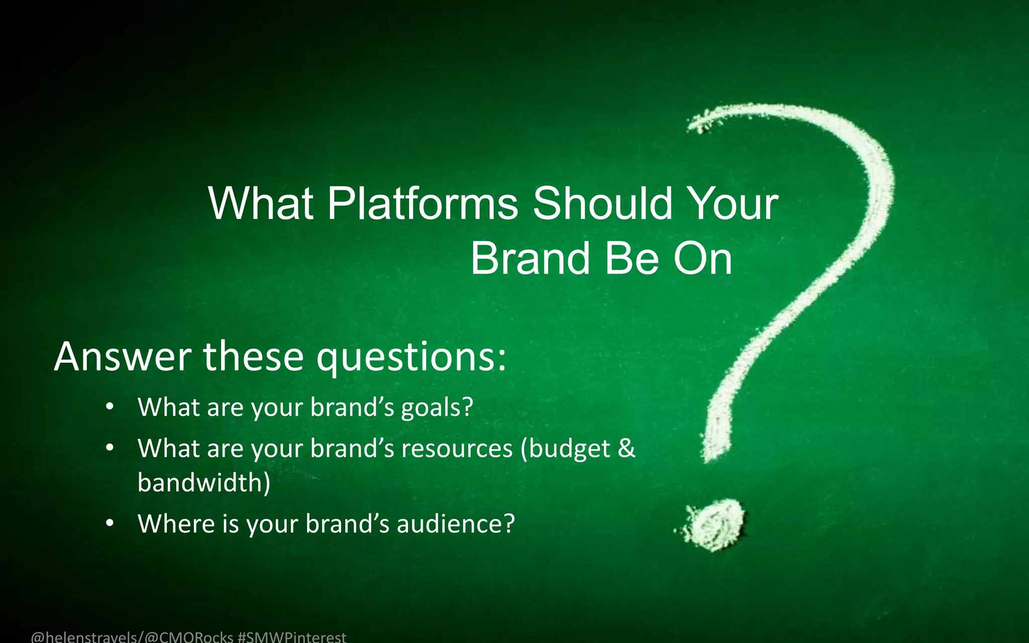 What Platforms Should Your
                      Brand Be On

Answer these questions:
  • What are your brand’s goals?
  • What are your brand’s resources (budget &
    bandwidth)
  • Where is your brand’s audience?
 