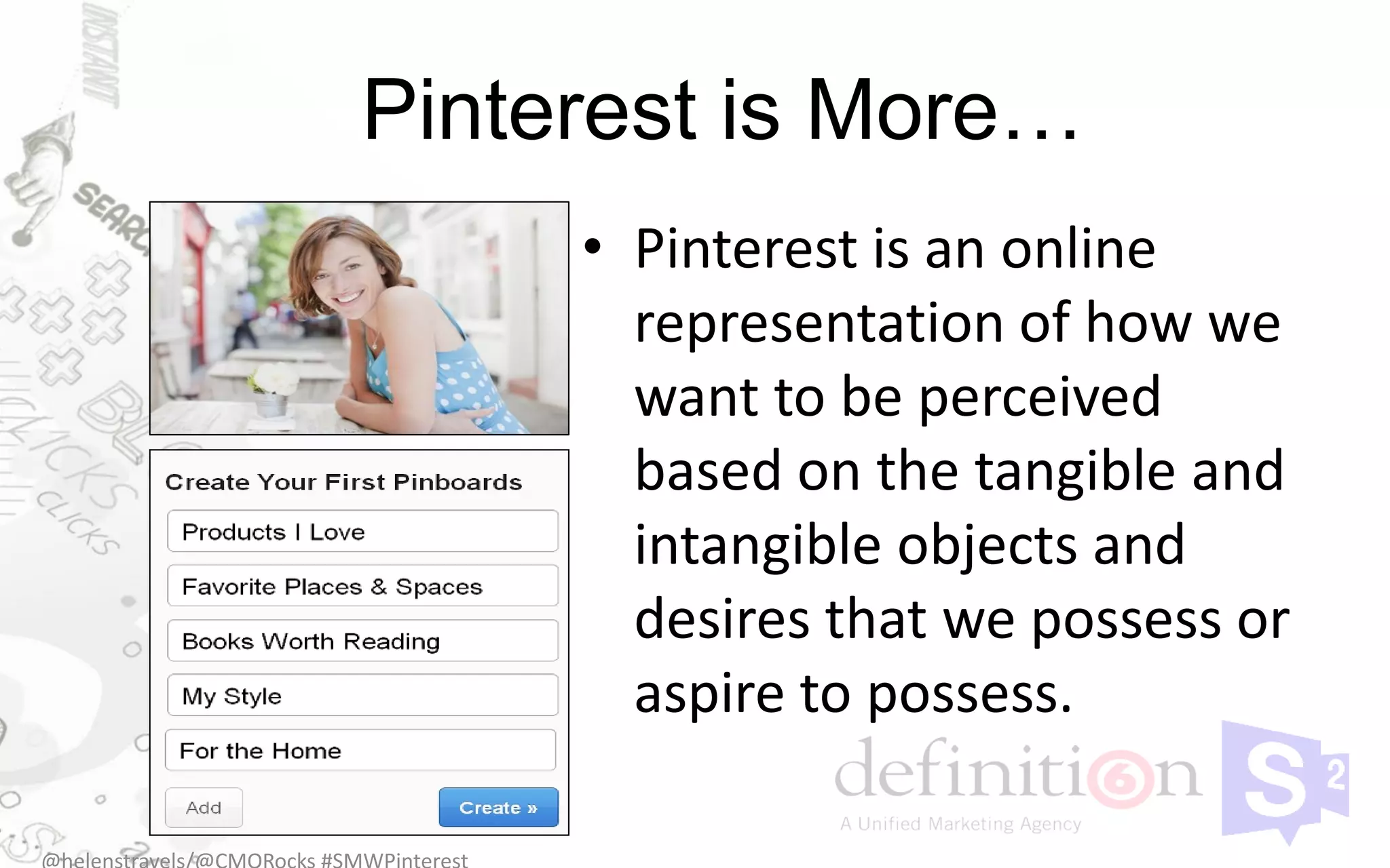 Pinterest is More…
     • Pinterest is an online
       representation of how we
       want to be perceived
       based on the tangible and
       intangible objects and
       desires that we possess or
       aspire to possess.
 