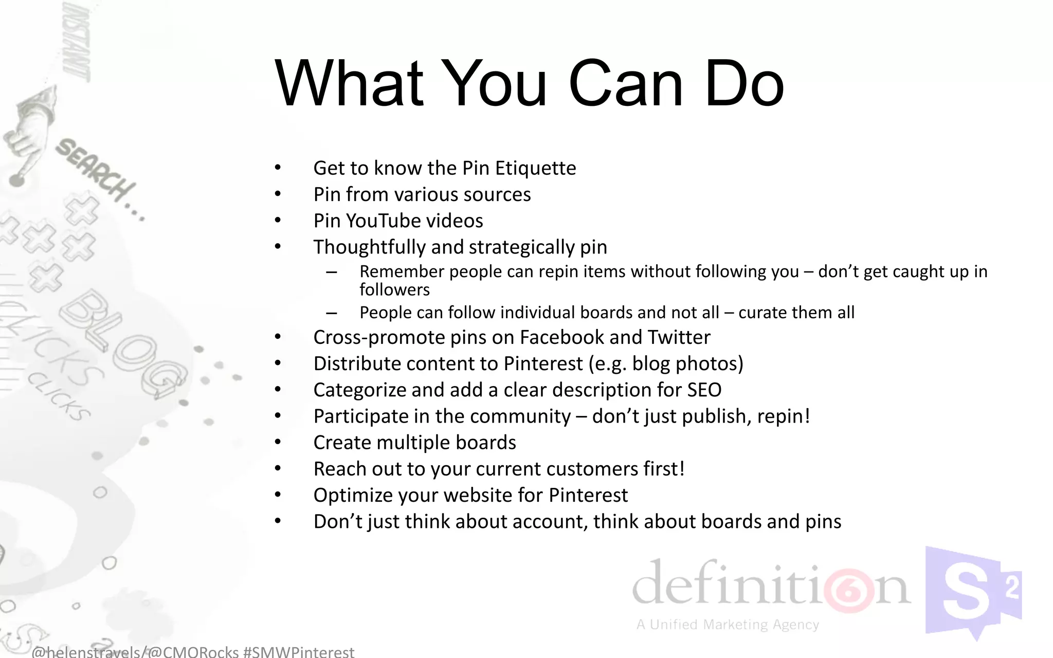 What You Can Do
•   Get to know the Pin Etiquette
•   Pin from various sources
•   Pin YouTube videos
•   Thoughtfully and strategically pin
     –   Remember people can repin items without following you – don’t get caught up in
         followers
     –   People can follow individual boards and not all – curate them all
•   Cross-promote pins on Facebook and Twitter
•   Distribute content to Pinterest (e.g. blog photos)
•   Categorize and add a clear description for SEO
•   Participate in the community – don’t just publish, repin!
•   Create multiple boards
•   Reach out to your current customers first!
•   Optimize your website for Pinterest
•   Don’t just think about account, think about boards and pins
 