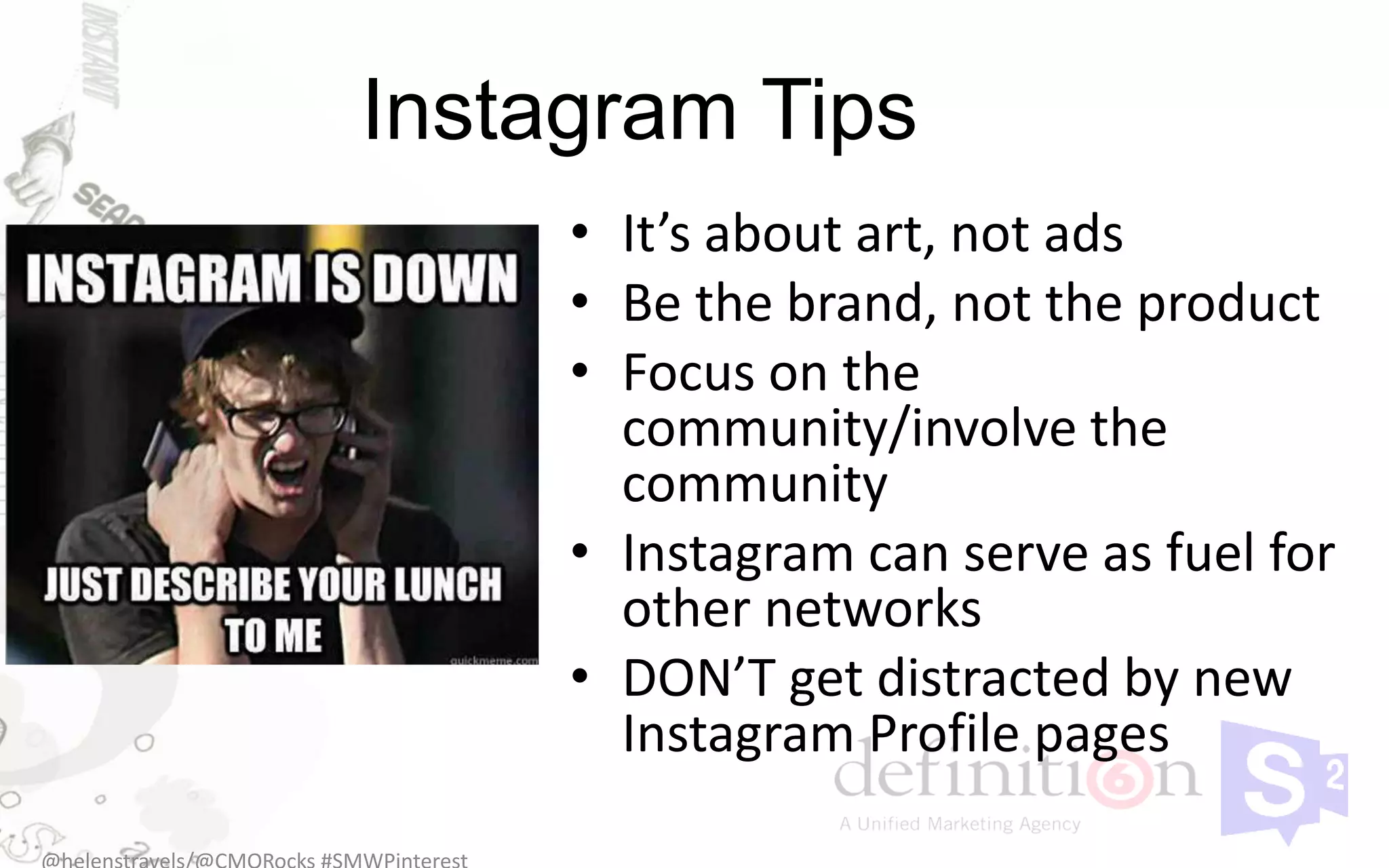 Instagram Tips
     • It’s about art, not ads
     • Be the brand, not the product
     • Focus on the
       community/involve the
       community
     • Instagram can serve as fuel for
       other networks
     • DON’T get distracted by new
       Instagram Profile pages
 