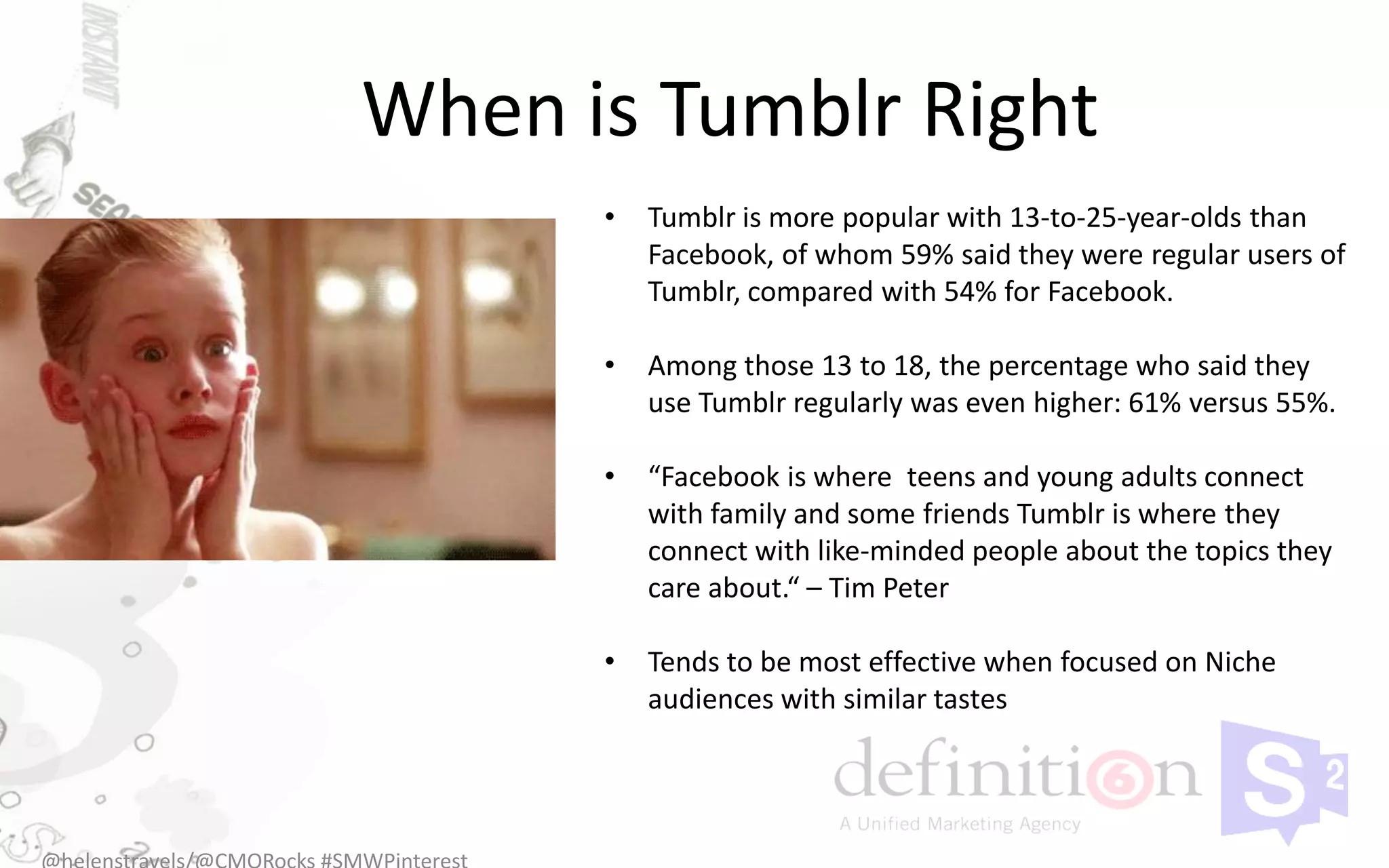 When is Tumblr Right
      •   Tumblr is more popular with 13-to-25-year-olds than
          Facebook, of whom 59% said they were regular users of
          Tumblr, compared with 54% for Facebook.

      •   Among those 13 to 18, the percentage who said they
          use Tumblr regularly was even higher: 61% versus 55%.

      •   “Facebook is where teens and young adults connect
          with family and some friends Tumblr is where they
          connect with like-minded people about the topics they
          care about.“ – Tim Peter

      •   Tends to be most effective when focused on Niche
          audiences with similar tastes
 